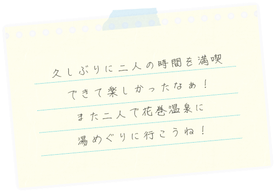 久しぶりに二人の時間を満喫できて楽しかったなぁ！また二人で花巻温泉に湯めぐりに行こうね！