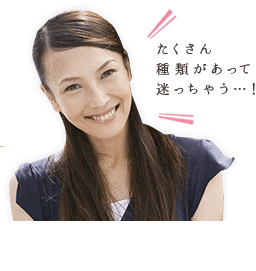 たくさん種類があって迷っちゃう･･･！